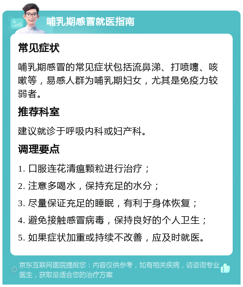 哺乳期感冒就医指南 常见症状 哺乳期感冒的常见症状包括流鼻涕、打喷嚏、咳嗽等，易感人群为哺乳期妇女，尤其是免疫力较弱者。 推荐科室 建议就诊于呼吸内科或妇产科。 调理要点 1. 口服连花清瘟颗粒进行治疗； 2. 注意多喝水，保持充足的水分； 3. 尽量保证充足的睡眠，有利于身体恢复； 4. 避免接触感冒病毒，保持良好的个人卫生； 5. 如果症状加重或持续不改善，应及时就医。