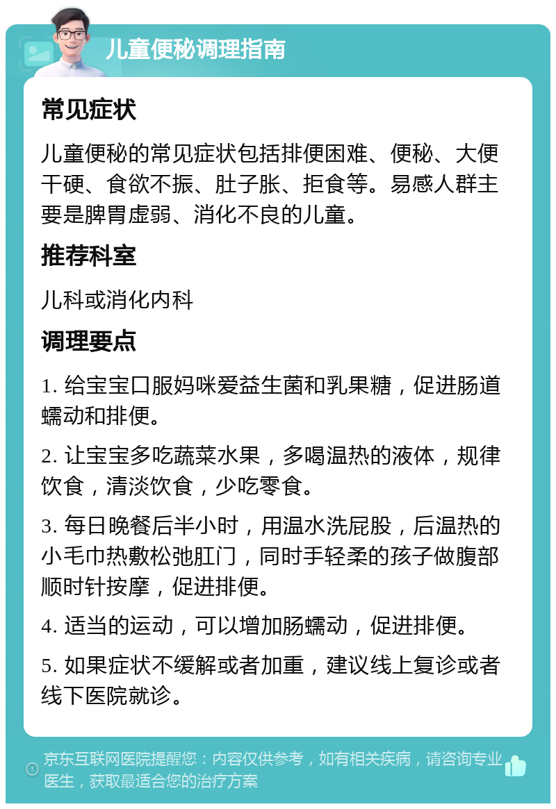 儿童便秘调理指南 常见症状 儿童便秘的常见症状包括排便困难、便秘、大便干硬、食欲不振、肚子胀、拒食等。易感人群主要是脾胃虚弱、消化不良的儿童。 推荐科室 儿科或消化内科 调理要点 1. 给宝宝口服妈咪爱益生菌和乳果糖，促进肠道蠕动和排便。 2. 让宝宝多吃蔬菜水果，多喝温热的液体，规律饮食，清淡饮食，少吃零食。 3. 每日晚餐后半小时，用温水洗屁股，后温热的小毛巾热敷松弛肛门，同时手轻柔的孩子做腹部顺时针按摩，促进排便。 4. 适当的运动，可以增加肠蠕动，促进排便。 5. 如果症状不缓解或者加重，建议线上复诊或者线下医院就诊。