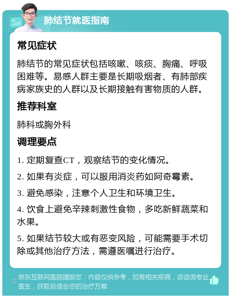 肺结节就医指南 常见症状 肺结节的常见症状包括咳嗽、咳痰、胸痛、呼吸困难等。易感人群主要是长期吸烟者、有肺部疾病家族史的人群以及长期接触有害物质的人群。 推荐科室 肺科或胸外科 调理要点 1. 定期复查CT，观察结节的变化情况。 2. 如果有炎症，可以服用消炎药如阿奇霉素。 3. 避免感染，注意个人卫生和环境卫生。 4. 饮食上避免辛辣刺激性食物，多吃新鲜蔬菜和水果。 5. 如果结节较大或有恶变风险，可能需要手术切除或其他治疗方法，需遵医嘱进行治疗。