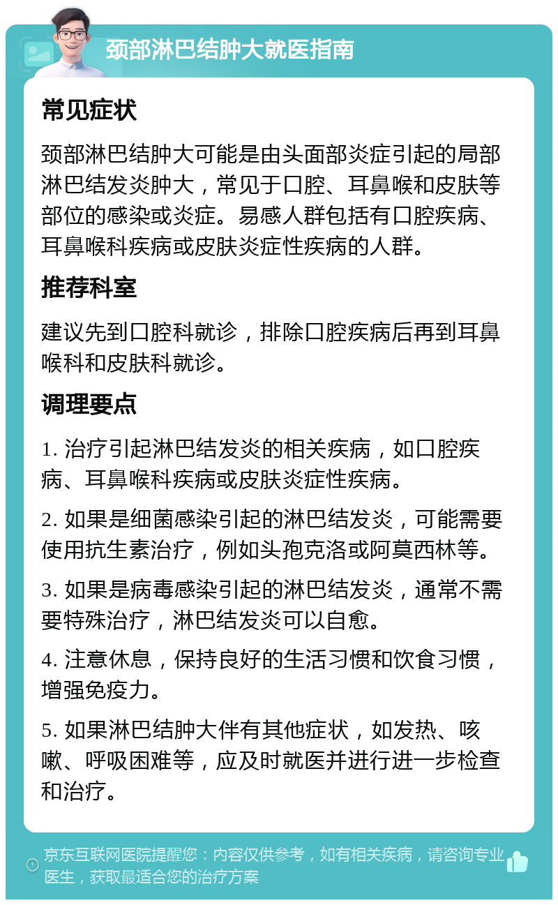 颈部淋巴结肿大就医指南 常见症状 颈部淋巴结肿大可能是由头面部炎症引起的局部淋巴结发炎肿大，常见于口腔、耳鼻喉和皮肤等部位的感染或炎症。易感人群包括有口腔疾病、耳鼻喉科疾病或皮肤炎症性疾病的人群。 推荐科室 建议先到口腔科就诊，排除口腔疾病后再到耳鼻喉科和皮肤科就诊。 调理要点 1. 治疗引起淋巴结发炎的相关疾病，如口腔疾病、耳鼻喉科疾病或皮肤炎症性疾病。 2. 如果是细菌感染引起的淋巴结发炎，可能需要使用抗生素治疗，例如头孢克洛或阿莫西林等。 3. 如果是病毒感染引起的淋巴结发炎，通常不需要特殊治疗，淋巴结发炎可以自愈。 4. 注意休息，保持良好的生活习惯和饮食习惯，增强免疫力。 5. 如果淋巴结肿大伴有其他症状，如发热、咳嗽、呼吸困难等，应及时就医并进行进一步检查和治疗。