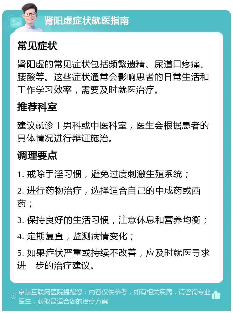 肾阳虚症状就医指南 常见症状 肾阳虚的常见症状包括频繁遗精、尿道口疼痛、腰酸等。这些症状通常会影响患者的日常生活和工作学习效率，需要及时就医治疗。 推荐科室 建议就诊于男科或中医科室，医生会根据患者的具体情况进行辩证施治。 调理要点 1. 戒除手淫习惯，避免过度刺激生殖系统； 2. 进行药物治疗，选择适合自己的中成药或西药； 3. 保持良好的生活习惯，注意休息和营养均衡； 4. 定期复查，监测病情变化； 5. 如果症状严重或持续不改善，应及时就医寻求进一步的治疗建议。