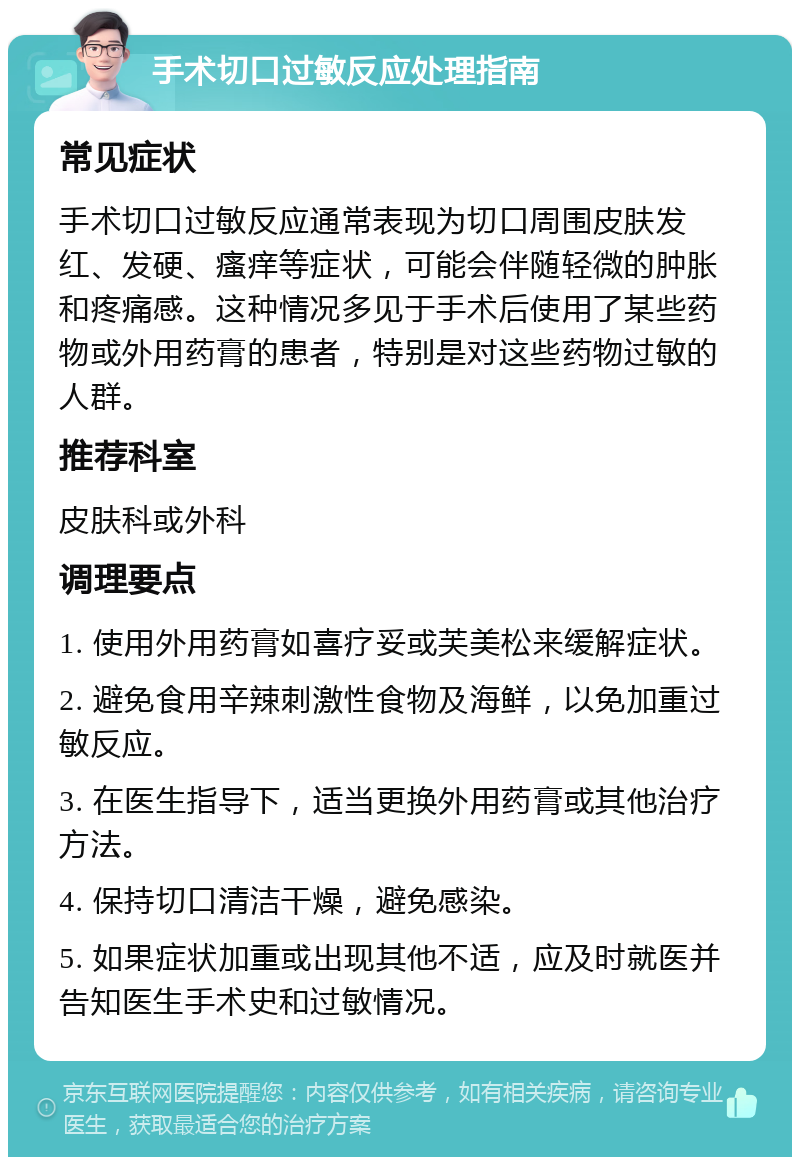 手术切口过敏反应处理指南 常见症状 手术切口过敏反应通常表现为切口周围皮肤发红、发硬、瘙痒等症状，可能会伴随轻微的肿胀和疼痛感。这种情况多见于手术后使用了某些药物或外用药膏的患者，特别是对这些药物过敏的人群。 推荐科室 皮肤科或外科 调理要点 1. 使用外用药膏如喜疗妥或芙美松来缓解症状。 2. 避免食用辛辣刺激性食物及海鲜，以免加重过敏反应。 3. 在医生指导下，适当更换外用药膏或其他治疗方法。 4. 保持切口清洁干燥，避免感染。 5. 如果症状加重或出现其他不适，应及时就医并告知医生手术史和过敏情况。