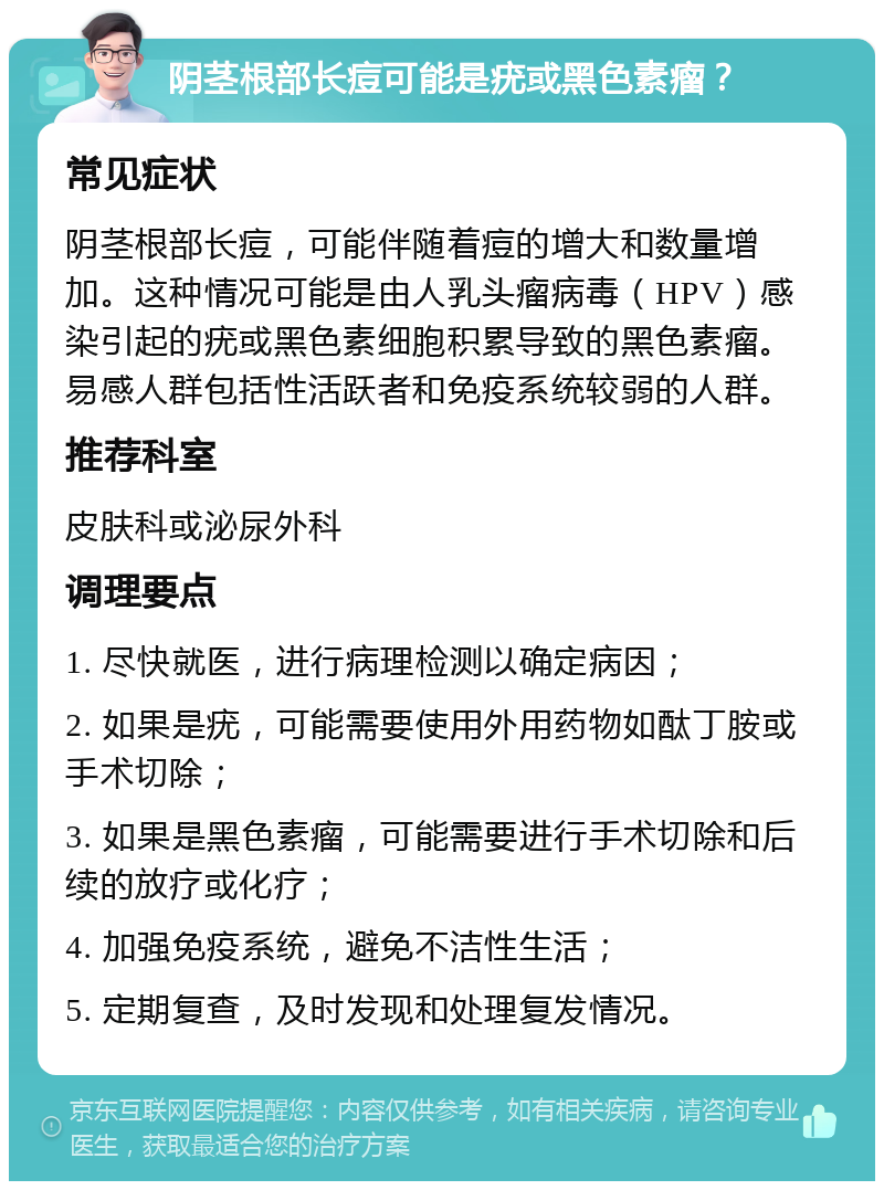 阴茎根部长痘可能是疣或黑色素瘤？ 常见症状 阴茎根部长痘，可能伴随着痘的增大和数量增加。这种情况可能是由人乳头瘤病毒（HPV）感染引起的疣或黑色素细胞积累导致的黑色素瘤。易感人群包括性活跃者和免疫系统较弱的人群。 推荐科室 皮肤科或泌尿外科 调理要点 1. 尽快就医，进行病理检测以确定病因； 2. 如果是疣，可能需要使用外用药物如酞丁胺或手术切除； 3. 如果是黑色素瘤，可能需要进行手术切除和后续的放疗或化疗； 4. 加强免疫系统，避免不洁性生活； 5. 定期复查，及时发现和处理复发情况。