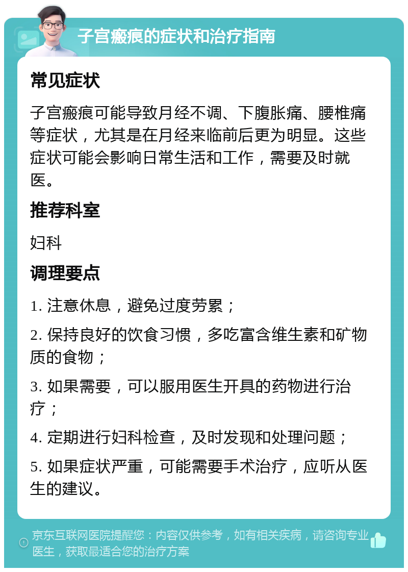 子宫瘢痕的症状和治疗指南 常见症状 子宫瘢痕可能导致月经不调、下腹胀痛、腰椎痛等症状，尤其是在月经来临前后更为明显。这些症状可能会影响日常生活和工作，需要及时就医。 推荐科室 妇科 调理要点 1. 注意休息，避免过度劳累； 2. 保持良好的饮食习惯，多吃富含维生素和矿物质的食物； 3. 如果需要，可以服用医生开具的药物进行治疗； 4. 定期进行妇科检查，及时发现和处理问题； 5. 如果症状严重，可能需要手术治疗，应听从医生的建议。