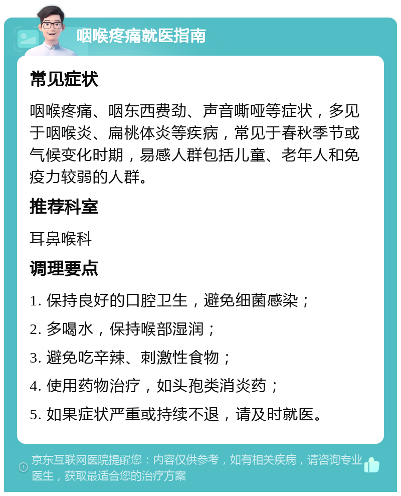 咽喉疼痛就医指南 常见症状 咽喉疼痛、咽东西费劲、声音嘶哑等症状，多见于咽喉炎、扁桃体炎等疾病，常见于春秋季节或气候变化时期，易感人群包括儿童、老年人和免疫力较弱的人群。 推荐科室 耳鼻喉科 调理要点 1. 保持良好的口腔卫生，避免细菌感染； 2. 多喝水，保持喉部湿润； 3. 避免吃辛辣、刺激性食物； 4. 使用药物治疗，如头孢类消炎药； 5. 如果症状严重或持续不退，请及时就医。