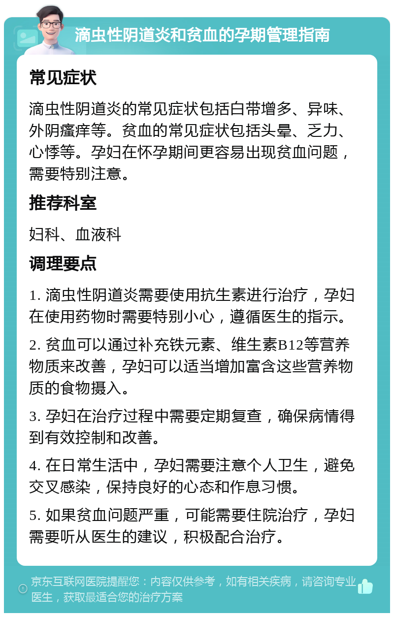 滴虫性阴道炎和贫血的孕期管理指南 常见症状 滴虫性阴道炎的常见症状包括白带增多、异味、外阴瘙痒等。贫血的常见症状包括头晕、乏力、心悸等。孕妇在怀孕期间更容易出现贫血问题，需要特别注意。 推荐科室 妇科、血液科 调理要点 1. 滴虫性阴道炎需要使用抗生素进行治疗，孕妇在使用药物时需要特别小心，遵循医生的指示。 2. 贫血可以通过补充铁元素、维生素B12等营养物质来改善，孕妇可以适当增加富含这些营养物质的食物摄入。 3. 孕妇在治疗过程中需要定期复查，确保病情得到有效控制和改善。 4. 在日常生活中，孕妇需要注意个人卫生，避免交叉感染，保持良好的心态和作息习惯。 5. 如果贫血问题严重，可能需要住院治疗，孕妇需要听从医生的建议，积极配合治疗。