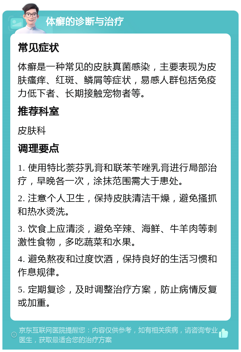 体癣的诊断与治疗 常见症状 体癣是一种常见的皮肤真菌感染，主要表现为皮肤瘙痒、红斑、鳞屑等症状，易感人群包括免疫力低下者、长期接触宠物者等。 推荐科室 皮肤科 调理要点 1. 使用特比萘芬乳膏和联苯苄唑乳膏进行局部治疗，早晚各一次，涂抹范围需大于患处。 2. 注意个人卫生，保持皮肤清洁干燥，避免搔抓和热水烫洗。 3. 饮食上应清淡，避免辛辣、海鲜、牛羊肉等刺激性食物，多吃蔬菜和水果。 4. 避免熬夜和过度饮酒，保持良好的生活习惯和作息规律。 5. 定期复诊，及时调整治疗方案，防止病情反复或加重。