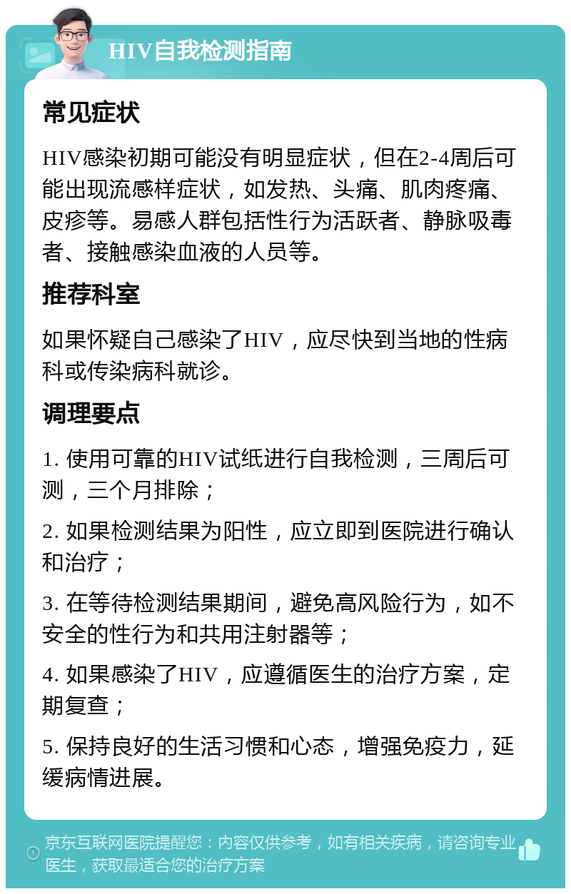 HIV自我检测指南 常见症状 HIV感染初期可能没有明显症状，但在2-4周后可能出现流感样症状，如发热、头痛、肌肉疼痛、皮疹等。易感人群包括性行为活跃者、静脉吸毒者、接触感染血液的人员等。 推荐科室 如果怀疑自己感染了HIV，应尽快到当地的性病科或传染病科就诊。 调理要点 1. 使用可靠的HIV试纸进行自我检测，三周后可测，三个月排除； 2. 如果检测结果为阳性，应立即到医院进行确认和治疗； 3. 在等待检测结果期间，避免高风险行为，如不安全的性行为和共用注射器等； 4. 如果感染了HIV，应遵循医生的治疗方案，定期复查； 5. 保持良好的生活习惯和心态，增强免疫力，延缓病情进展。