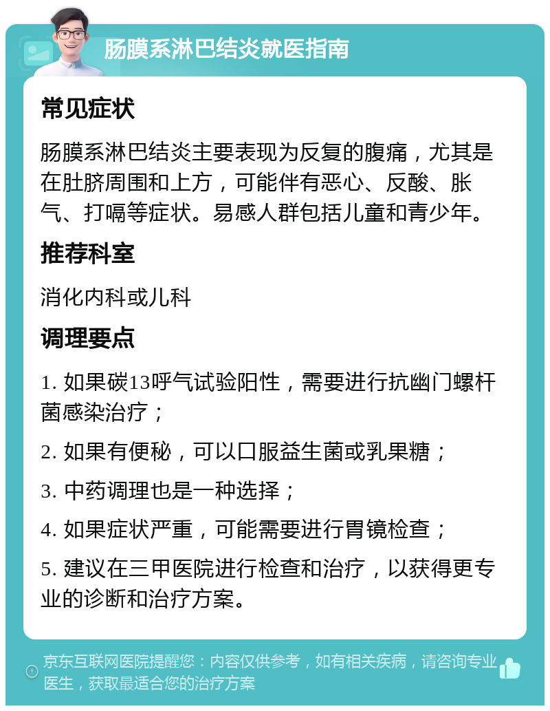 肠膜系淋巴结炎就医指南 常见症状 肠膜系淋巴结炎主要表现为反复的腹痛，尤其是在肚脐周围和上方，可能伴有恶心、反酸、胀气、打嗝等症状。易感人群包括儿童和青少年。 推荐科室 消化内科或儿科 调理要点 1. 如果碳13呼气试验阳性，需要进行抗幽门螺杆菌感染治疗； 2. 如果有便秘，可以口服益生菌或乳果糖； 3. 中药调理也是一种选择； 4. 如果症状严重，可能需要进行胃镜检查； 5. 建议在三甲医院进行检查和治疗，以获得更专业的诊断和治疗方案。