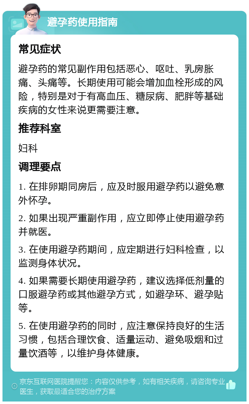 避孕药使用指南 常见症状 避孕药的常见副作用包括恶心、呕吐、乳房胀痛、头痛等。长期使用可能会增加血栓形成的风险，特别是对于有高血压、糖尿病、肥胖等基础疾病的女性来说更需要注意。 推荐科室 妇科 调理要点 1. 在排卵期同房后，应及时服用避孕药以避免意外怀孕。 2. 如果出现严重副作用，应立即停止使用避孕药并就医。 3. 在使用避孕药期间，应定期进行妇科检查，以监测身体状况。 4. 如果需要长期使用避孕药，建议选择低剂量的口服避孕药或其他避孕方式，如避孕环、避孕贴等。 5. 在使用避孕药的同时，应注意保持良好的生活习惯，包括合理饮食、适量运动、避免吸烟和过量饮酒等，以维护身体健康。