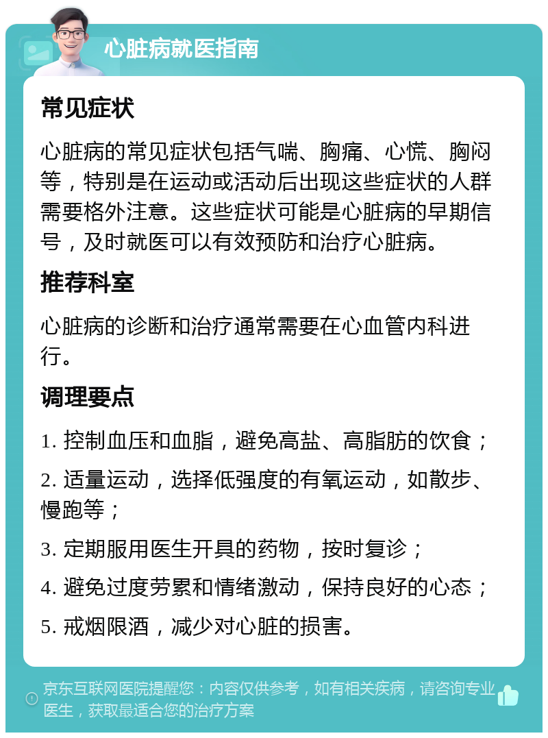 心脏病就医指南 常见症状 心脏病的常见症状包括气喘、胸痛、心慌、胸闷等，特别是在运动或活动后出现这些症状的人群需要格外注意。这些症状可能是心脏病的早期信号，及时就医可以有效预防和治疗心脏病。 推荐科室 心脏病的诊断和治疗通常需要在心血管内科进行。 调理要点 1. 控制血压和血脂，避免高盐、高脂肪的饮食； 2. 适量运动，选择低强度的有氧运动，如散步、慢跑等； 3. 定期服用医生开具的药物，按时复诊； 4. 避免过度劳累和情绪激动，保持良好的心态； 5. 戒烟限酒，减少对心脏的损害。