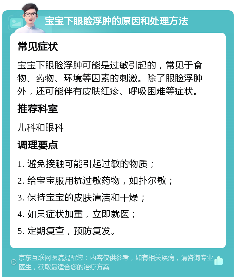 宝宝下眼睑浮肿的原因和处理方法 常见症状 宝宝下眼睑浮肿可能是过敏引起的，常见于食物、药物、环境等因素的刺激。除了眼睑浮肿外，还可能伴有皮肤红疹、呼吸困难等症状。 推荐科室 儿科和眼科 调理要点 1. 避免接触可能引起过敏的物质； 2. 给宝宝服用抗过敏药物，如扑尔敏； 3. 保持宝宝的皮肤清洁和干燥； 4. 如果症状加重，立即就医； 5. 定期复查，预防复发。