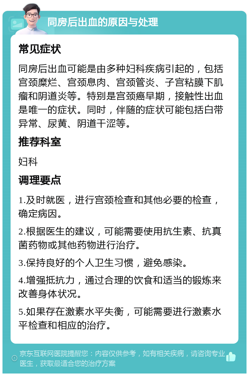 同房后出血的原因与处理 常见症状 同房后出血可能是由多种妇科疾病引起的，包括宫颈糜烂、宫颈息肉、宫颈管炎、子宫粘膜下肌瘤和阴道炎等。特别是宫颈癌早期，接触性出血是唯一的症状。同时，伴随的症状可能包括白带异常、尿黄、阴道干涩等。 推荐科室 妇科 调理要点 1.及时就医，进行宫颈检查和其他必要的检查，确定病因。 2.根据医生的建议，可能需要使用抗生素、抗真菌药物或其他药物进行治疗。 3.保持良好的个人卫生习惯，避免感染。 4.增强抵抗力，通过合理的饮食和适当的锻炼来改善身体状况。 5.如果存在激素水平失衡，可能需要进行激素水平检查和相应的治疗。