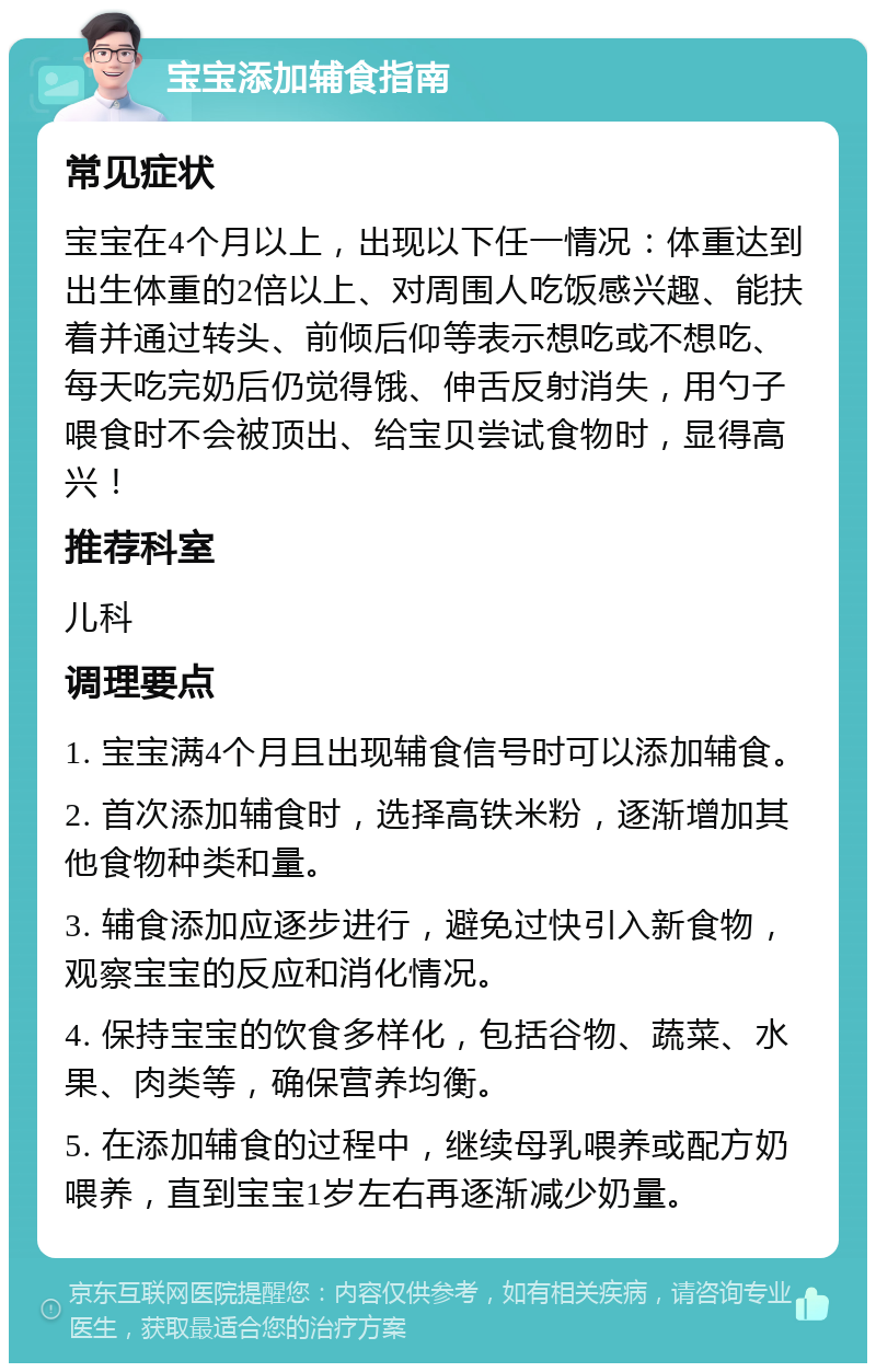 宝宝添加辅食指南 常见症状 宝宝在4个月以上，出现以下任一情况：体重达到出生体重的2倍以上、对周围人吃饭感兴趣、能扶着并通过转头、前倾后仰等表示想吃或不想吃、每天吃完奶后仍觉得饿、伸舌反射消失，用勺子喂食时不会被顶出、给宝贝尝试食物时，显得高兴！ 推荐科室 儿科 调理要点 1. 宝宝满4个月且出现辅食信号时可以添加辅食。 2. 首次添加辅食时，选择高铁米粉，逐渐增加其他食物种类和量。 3. 辅食添加应逐步进行，避免过快引入新食物，观察宝宝的反应和消化情况。 4. 保持宝宝的饮食多样化，包括谷物、蔬菜、水果、肉类等，确保营养均衡。 5. 在添加辅食的过程中，继续母乳喂养或配方奶喂养，直到宝宝1岁左右再逐渐减少奶量。