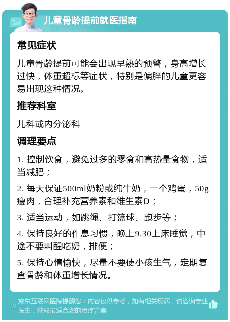 儿童骨龄提前就医指南 常见症状 儿童骨龄提前可能会出现早熟的预警，身高增长过快，体重超标等症状，特别是偏胖的儿童更容易出现这种情况。 推荐科室 儿科或内分泌科 调理要点 1. 控制饮食，避免过多的零食和高热量食物，适当减肥； 2. 每天保证500ml奶粉或纯牛奶，一个鸡蛋，50g瘦肉，合理补充营养素和维生素D； 3. 适当运动，如跳绳、打篮球、跑步等； 4. 保持良好的作息习惯，晚上9.30上床睡觉，中途不要叫醒吃奶，排便； 5. 保持心情愉快，尽量不要使小孩生气，定期复查骨龄和体重增长情况。