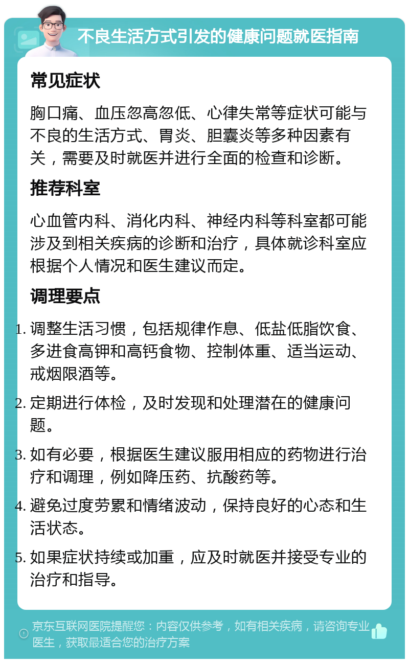 不良生活方式引发的健康问题就医指南 常见症状 胸口痛、血压忽高忽低、心律失常等症状可能与不良的生活方式、胃炎、胆囊炎等多种因素有关，需要及时就医并进行全面的检查和诊断。 推荐科室 心血管内科、消化内科、神经内科等科室都可能涉及到相关疾病的诊断和治疗，具体就诊科室应根据个人情况和医生建议而定。 调理要点 调整生活习惯，包括规律作息、低盐低脂饮食、多进食高钾和高钙食物、控制体重、适当运动、戒烟限酒等。 定期进行体检，及时发现和处理潜在的健康问题。 如有必要，根据医生建议服用相应的药物进行治疗和调理，例如降压药、抗酸药等。 避免过度劳累和情绪波动，保持良好的心态和生活状态。 如果症状持续或加重，应及时就医并接受专业的治疗和指导。