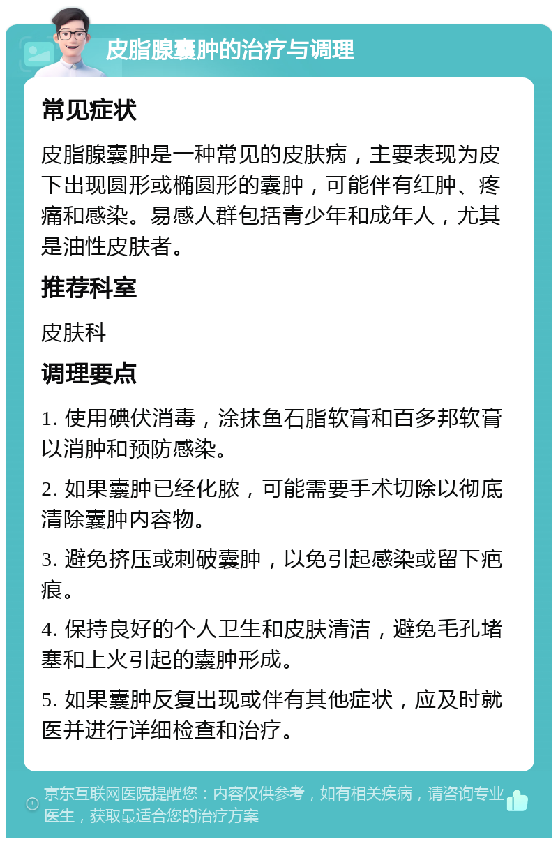 皮脂腺囊肿的治疗与调理 常见症状 皮脂腺囊肿是一种常见的皮肤病，主要表现为皮下出现圆形或椭圆形的囊肿，可能伴有红肿、疼痛和感染。易感人群包括青少年和成年人，尤其是油性皮肤者。 推荐科室 皮肤科 调理要点 1. 使用碘伏消毒，涂抹鱼石脂软膏和百多邦软膏以消肿和预防感染。 2. 如果囊肿已经化脓，可能需要手术切除以彻底清除囊肿内容物。 3. 避免挤压或刺破囊肿，以免引起感染或留下疤痕。 4. 保持良好的个人卫生和皮肤清洁，避免毛孔堵塞和上火引起的囊肿形成。 5. 如果囊肿反复出现或伴有其他症状，应及时就医并进行详细检查和治疗。