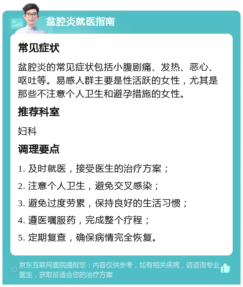 盆腔炎就医指南 常见症状 盆腔炎的常见症状包括小腹剧痛、发热、恶心、呕吐等。易感人群主要是性活跃的女性，尤其是那些不注意个人卫生和避孕措施的女性。 推荐科室 妇科 调理要点 1. 及时就医，接受医生的治疗方案； 2. 注意个人卫生，避免交叉感染； 3. 避免过度劳累，保持良好的生活习惯； 4. 遵医嘱服药，完成整个疗程； 5. 定期复查，确保病情完全恢复。