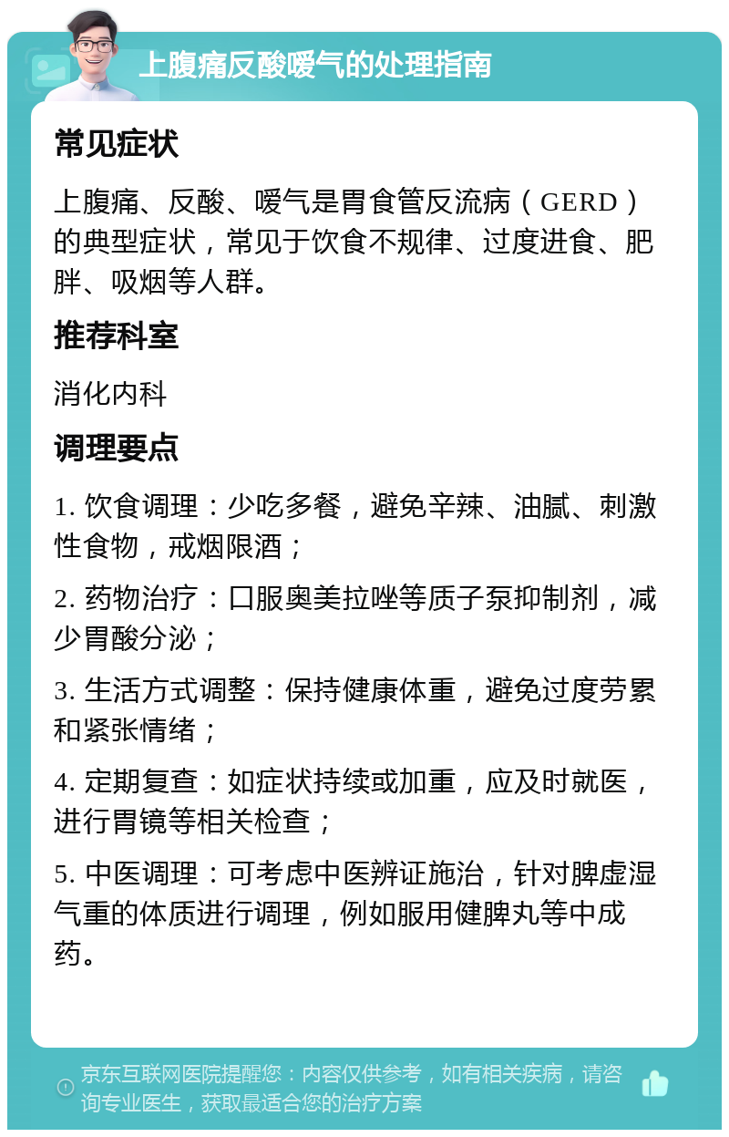 上腹痛反酸嗳气的处理指南 常见症状 上腹痛、反酸、嗳气是胃食管反流病（GERD）的典型症状，常见于饮食不规律、过度进食、肥胖、吸烟等人群。 推荐科室 消化内科 调理要点 1. 饮食调理：少吃多餐，避免辛辣、油腻、刺激性食物，戒烟限酒； 2. 药物治疗：口服奥美拉唑等质子泵抑制剂，减少胃酸分泌； 3. 生活方式调整：保持健康体重，避免过度劳累和紧张情绪； 4. 定期复查：如症状持续或加重，应及时就医，进行胃镜等相关检查； 5. 中医调理：可考虑中医辨证施治，针对脾虚湿气重的体质进行调理，例如服用健脾丸等中成药。