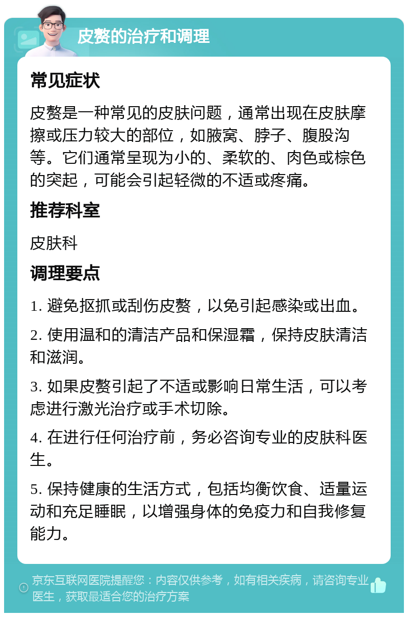 皮赘的治疗和调理 常见症状 皮赘是一种常见的皮肤问题，通常出现在皮肤摩擦或压力较大的部位，如腋窝、脖子、腹股沟等。它们通常呈现为小的、柔软的、肉色或棕色的突起，可能会引起轻微的不适或疼痛。 推荐科室 皮肤科 调理要点 1. 避免抠抓或刮伤皮赘，以免引起感染或出血。 2. 使用温和的清洁产品和保湿霜，保持皮肤清洁和滋润。 3. 如果皮赘引起了不适或影响日常生活，可以考虑进行激光治疗或手术切除。 4. 在进行任何治疗前，务必咨询专业的皮肤科医生。 5. 保持健康的生活方式，包括均衡饮食、适量运动和充足睡眠，以增强身体的免疫力和自我修复能力。