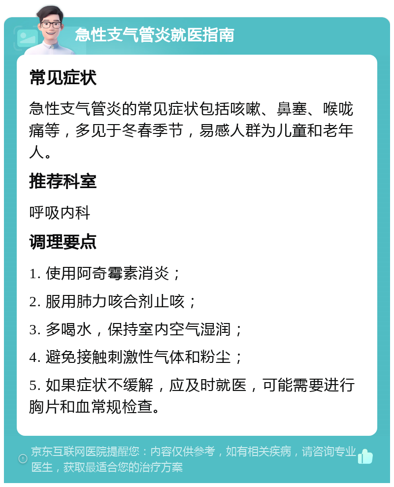 急性支气管炎就医指南 常见症状 急性支气管炎的常见症状包括咳嗽、鼻塞、喉咙痛等，多见于冬春季节，易感人群为儿童和老年人。 推荐科室 呼吸内科 调理要点 1. 使用阿奇霉素消炎； 2. 服用肺力咳合剂止咳； 3. 多喝水，保持室内空气湿润； 4. 避免接触刺激性气体和粉尘； 5. 如果症状不缓解，应及时就医，可能需要进行胸片和血常规检查。