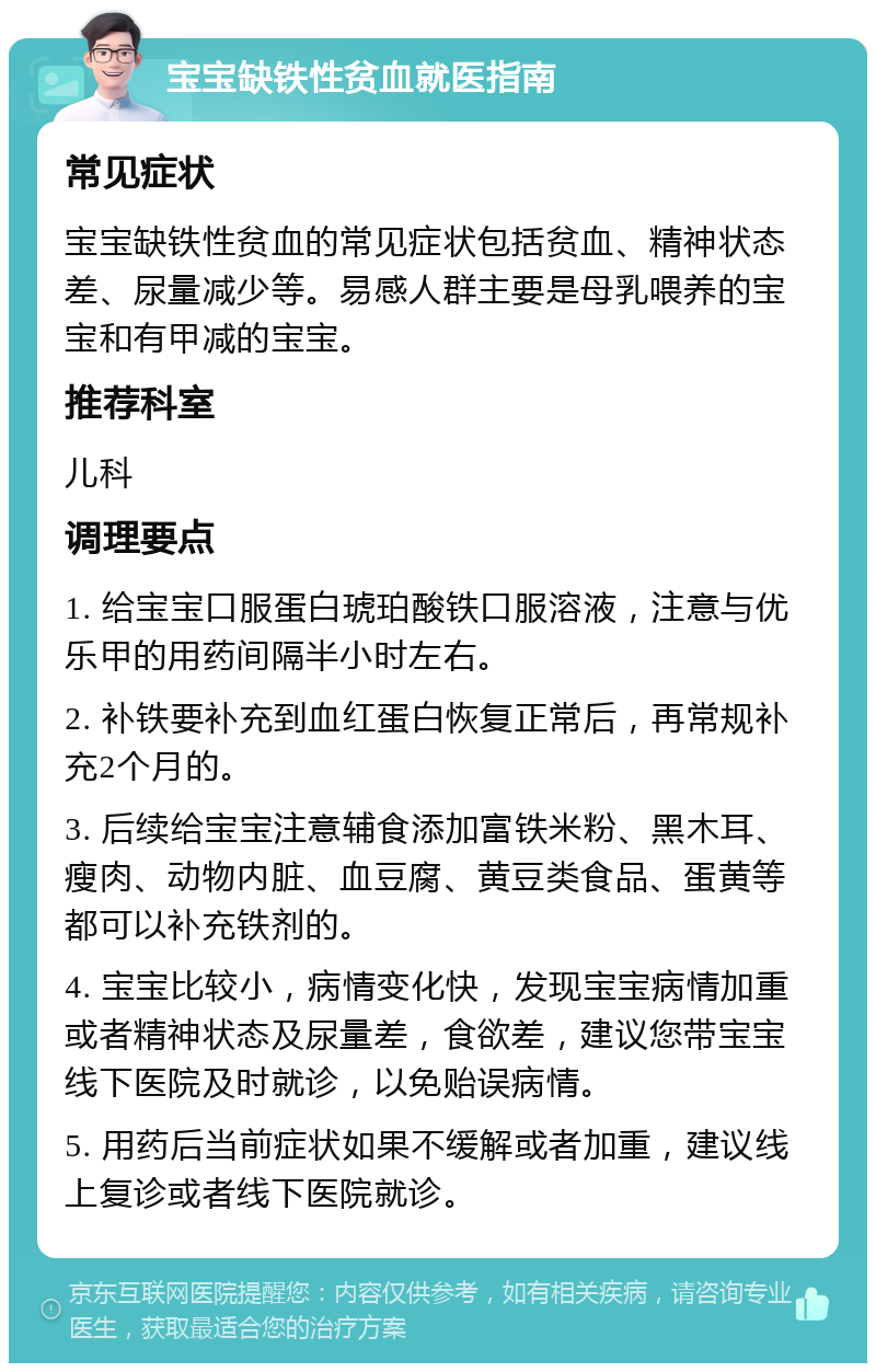 宝宝缺铁性贫血就医指南 常见症状 宝宝缺铁性贫血的常见症状包括贫血、精神状态差、尿量减少等。易感人群主要是母乳喂养的宝宝和有甲减的宝宝。 推荐科室 儿科 调理要点 1. 给宝宝口服蛋白琥珀酸铁口服溶液，注意与优乐甲的用药间隔半小时左右。 2. 补铁要补充到血红蛋白恢复正常后，再常规补充2个月的。 3. 后续给宝宝注意辅食添加富铁米粉、黑木耳、瘦肉、动物内脏、血豆腐、黄豆类食品、蛋黄等都可以补充铁剂的。 4. 宝宝比较小，病情变化快，发现宝宝病情加重或者精神状态及尿量差，食欲差，建议您带宝宝线下医院及时就诊，以免贻误病情。 5. 用药后当前症状如果不缓解或者加重，建议线上复诊或者线下医院就诊。