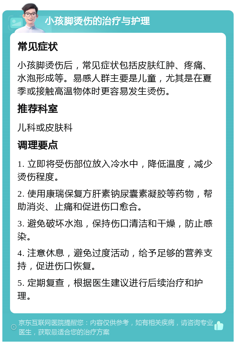 小孩脚烫伤的治疗与护理 常见症状 小孩脚烫伤后，常见症状包括皮肤红肿、疼痛、水泡形成等。易感人群主要是儿童，尤其是在夏季或接触高温物体时更容易发生烫伤。 推荐科室 儿科或皮肤科 调理要点 1. 立即将受伤部位放入冷水中，降低温度，减少烫伤程度。 2. 使用康瑞保复方肝素钠尿囊素凝胶等药物，帮助消炎、止痛和促进伤口愈合。 3. 避免破坏水泡，保持伤口清洁和干燥，防止感染。 4. 注意休息，避免过度活动，给予足够的营养支持，促进伤口恢复。 5. 定期复查，根据医生建议进行后续治疗和护理。