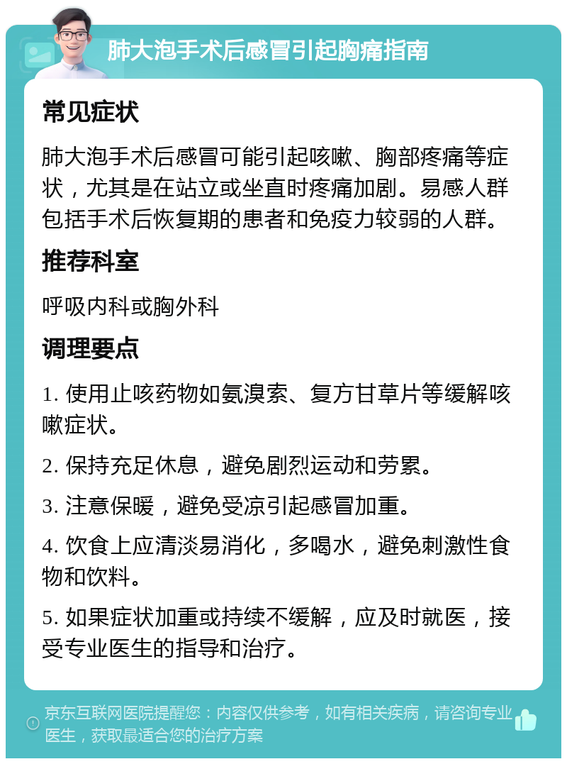 肺大泡手术后感冒引起胸痛指南 常见症状 肺大泡手术后感冒可能引起咳嗽、胸部疼痛等症状，尤其是在站立或坐直时疼痛加剧。易感人群包括手术后恢复期的患者和免疫力较弱的人群。 推荐科室 呼吸内科或胸外科 调理要点 1. 使用止咳药物如氨溴索、复方甘草片等缓解咳嗽症状。 2. 保持充足休息，避免剧烈运动和劳累。 3. 注意保暖，避免受凉引起感冒加重。 4. 饮食上应清淡易消化，多喝水，避免刺激性食物和饮料。 5. 如果症状加重或持续不缓解，应及时就医，接受专业医生的指导和治疗。