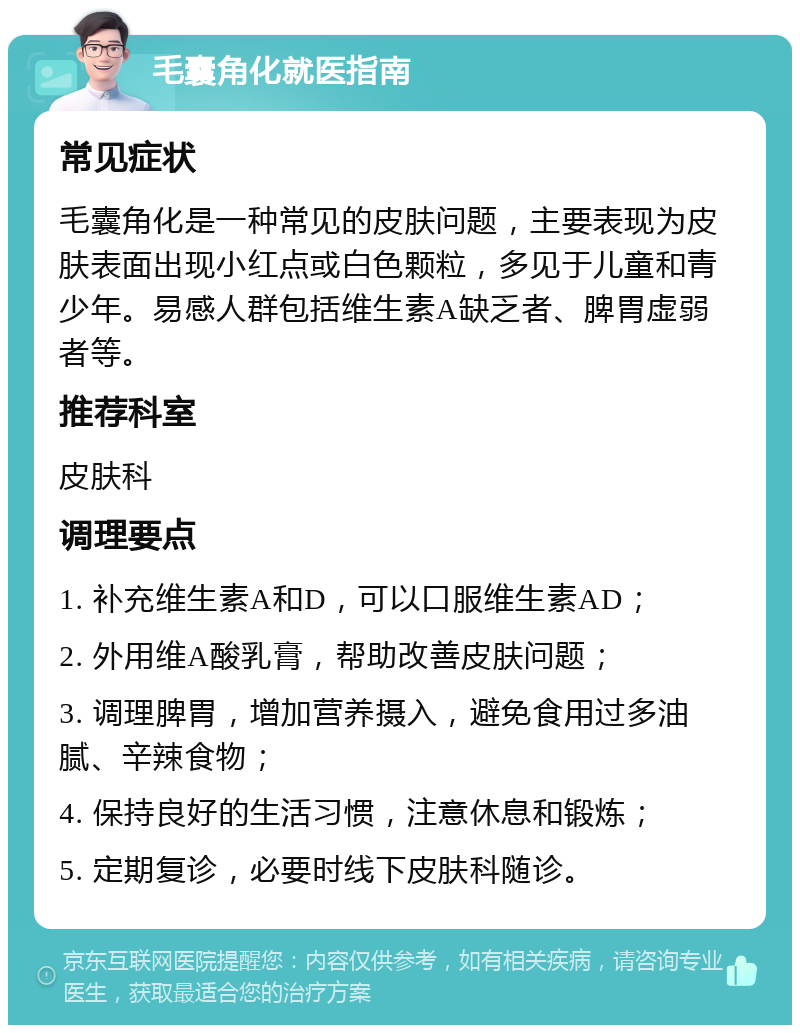 毛囊角化就医指南 常见症状 毛囊角化是一种常见的皮肤问题，主要表现为皮肤表面出现小红点或白色颗粒，多见于儿童和青少年。易感人群包括维生素A缺乏者、脾胃虚弱者等。 推荐科室 皮肤科 调理要点 1. 补充维生素A和D，可以口服维生素AD； 2. 外用维A酸乳膏，帮助改善皮肤问题； 3. 调理脾胃，增加营养摄入，避免食用过多油腻、辛辣食物； 4. 保持良好的生活习惯，注意休息和锻炼； 5. 定期复诊，必要时线下皮肤科随诊。