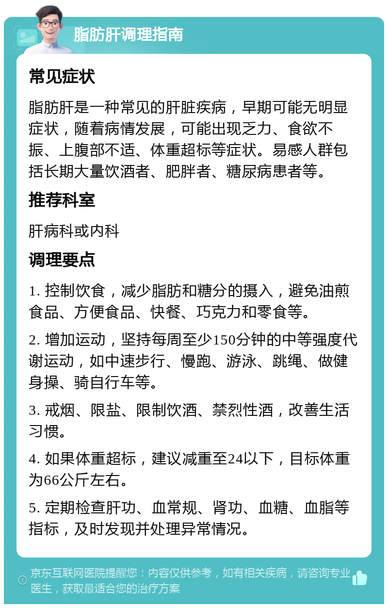 脂肪肝调理指南 常见症状 脂肪肝是一种常见的肝脏疾病，早期可能无明显症状，随着病情发展，可能出现乏力、食欲不振、上腹部不适、体重超标等症状。易感人群包括长期大量饮酒者、肥胖者、糖尿病患者等。 推荐科室 肝病科或内科 调理要点 1. 控制饮食，减少脂肪和糖分的摄入，避免油煎食品、方便食品、快餐、巧克力和零食等。 2. 增加运动，坚持每周至少150分钟的中等强度代谢运动，如中速步行、慢跑、游泳、跳绳、做健身操、骑自行车等。 3. 戒烟、限盐、限制饮酒、禁烈性酒，改善生活习惯。 4. 如果体重超标，建议减重至24以下，目标体重为66公斤左右。 5. 定期检查肝功、血常规、肾功、血糖、血脂等指标，及时发现并处理异常情况。