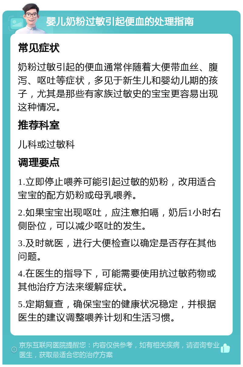 婴儿奶粉过敏引起便血的处理指南 常见症状 奶粉过敏引起的便血通常伴随着大便带血丝、腹泻、呕吐等症状，多见于新生儿和婴幼儿期的孩子，尤其是那些有家族过敏史的宝宝更容易出现这种情况。 推荐科室 儿科或过敏科 调理要点 1.立即停止喂养可能引起过敏的奶粉，改用适合宝宝的配方奶粉或母乳喂养。 2.如果宝宝出现呕吐，应注意拍嗝，奶后1小时右侧卧位，可以减少呕吐的发生。 3.及时就医，进行大便检查以确定是否存在其他问题。 4.在医生的指导下，可能需要使用抗过敏药物或其他治疗方法来缓解症状。 5.定期复查，确保宝宝的健康状况稳定，并根据医生的建议调整喂养计划和生活习惯。