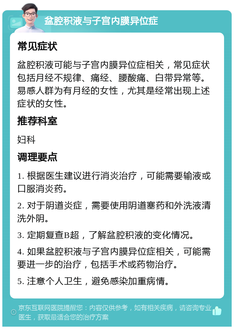 盆腔积液与子宫内膜异位症 常见症状 盆腔积液可能与子宫内膜异位症相关，常见症状包括月经不规律、痛经、腰酸痛、白带异常等。易感人群为有月经的女性，尤其是经常出现上述症状的女性。 推荐科室 妇科 调理要点 1. 根据医生建议进行消炎治疗，可能需要输液或口服消炎药。 2. 对于阴道炎症，需要使用阴道塞药和外洗液清洗外阴。 3. 定期复查B超，了解盆腔积液的变化情况。 4. 如果盆腔积液与子宫内膜异位症相关，可能需要进一步的治疗，包括手术或药物治疗。 5. 注意个人卫生，避免感染加重病情。