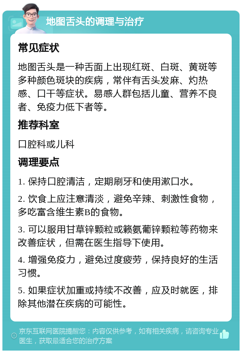 地图舌头的调理与治疗 常见症状 地图舌头是一种舌面上出现红斑、白斑、黄斑等多种颜色斑块的疾病，常伴有舌头发麻、灼热感、口干等症状。易感人群包括儿童、营养不良者、免疫力低下者等。 推荐科室 口腔科或儿科 调理要点 1. 保持口腔清洁，定期刷牙和使用漱口水。 2. 饮食上应注意清淡，避免辛辣、刺激性食物，多吃富含维生素B的食物。 3. 可以服用甘草锌颗粒或籁氨葡锌颗粒等药物来改善症状，但需在医生指导下使用。 4. 增强免疫力，避免过度疲劳，保持良好的生活习惯。 5. 如果症状加重或持续不改善，应及时就医，排除其他潜在疾病的可能性。