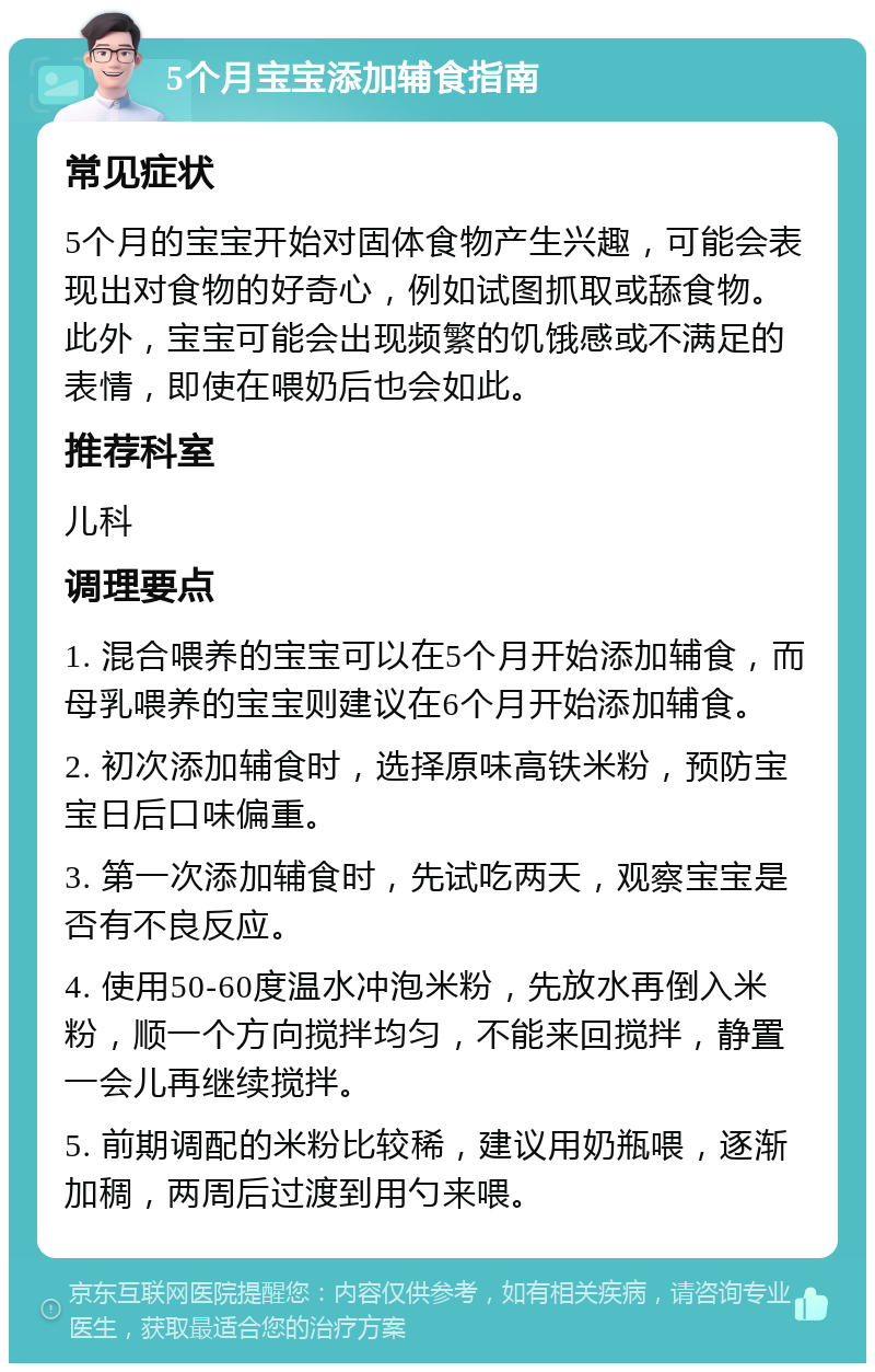 5个月宝宝添加辅食指南 常见症状 5个月的宝宝开始对固体食物产生兴趣，可能会表现出对食物的好奇心，例如试图抓取或舔食物。此外，宝宝可能会出现频繁的饥饿感或不满足的表情，即使在喂奶后也会如此。 推荐科室 儿科 调理要点 1. 混合喂养的宝宝可以在5个月开始添加辅食，而母乳喂养的宝宝则建议在6个月开始添加辅食。 2. 初次添加辅食时，选择原味高铁米粉，预防宝宝日后口味偏重。 3. 第一次添加辅食时，先试吃两天，观察宝宝是否有不良反应。 4. 使用50-60度温水冲泡米粉，先放水再倒入米粉，顺一个方向搅拌均匀，不能来回搅拌，静置一会儿再继续搅拌。 5. 前期调配的米粉比较稀，建议用奶瓶喂，逐渐加稠，两周后过渡到用勺来喂。