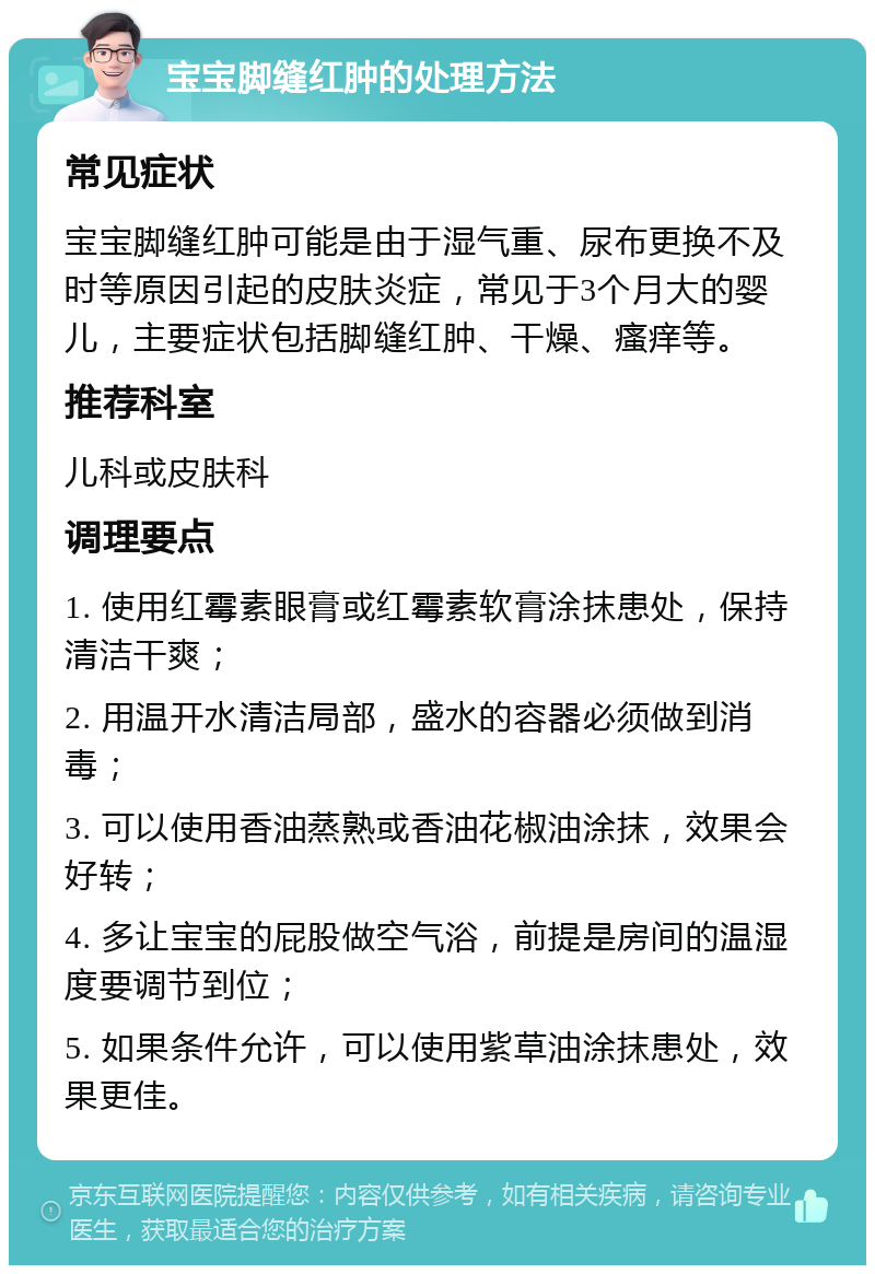 宝宝脚缝红肿的处理方法 常见症状 宝宝脚缝红肿可能是由于湿气重、尿布更换不及时等原因引起的皮肤炎症，常见于3个月大的婴儿，主要症状包括脚缝红肿、干燥、瘙痒等。 推荐科室 儿科或皮肤科 调理要点 1. 使用红霉素眼膏或红霉素软膏涂抹患处，保持清洁干爽； 2. 用温开水清洁局部，盛水的容器必须做到消毒； 3. 可以使用香油蒸熟或香油花椒油涂抹，效果会好转； 4. 多让宝宝的屁股做空气浴，前提是房间的温湿度要调节到位； 5. 如果条件允许，可以使用紫草油涂抹患处，效果更佳。