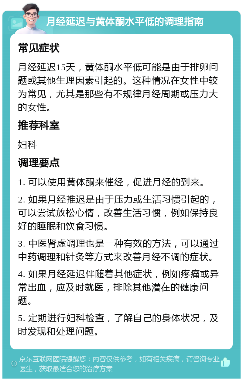 月经延迟与黄体酮水平低的调理指南 常见症状 月经延迟15天，黄体酮水平低可能是由于排卵问题或其他生理因素引起的。这种情况在女性中较为常见，尤其是那些有不规律月经周期或压力大的女性。 推荐科室 妇科 调理要点 1. 可以使用黄体酮来催经，促进月经的到来。 2. 如果月经推迟是由于压力或生活习惯引起的，可以尝试放松心情，改善生活习惯，例如保持良好的睡眠和饮食习惯。 3. 中医肾虚调理也是一种有效的方法，可以通过中药调理和针灸等方式来改善月经不调的症状。 4. 如果月经延迟伴随着其他症状，例如疼痛或异常出血，应及时就医，排除其他潜在的健康问题。 5. 定期进行妇科检查，了解自己的身体状况，及时发现和处理问题。