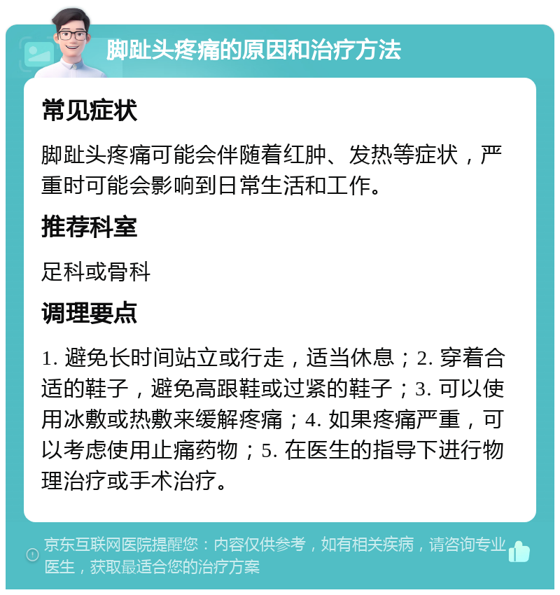 脚趾头疼痛的原因和治疗方法 常见症状 脚趾头疼痛可能会伴随着红肿、发热等症状，严重时可能会影响到日常生活和工作。 推荐科室 足科或骨科 调理要点 1. 避免长时间站立或行走，适当休息；2. 穿着合适的鞋子，避免高跟鞋或过紧的鞋子；3. 可以使用冰敷或热敷来缓解疼痛；4. 如果疼痛严重，可以考虑使用止痛药物；5. 在医生的指导下进行物理治疗或手术治疗。