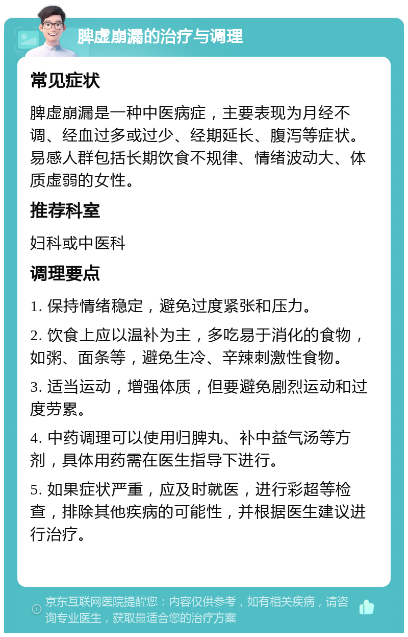 脾虚崩漏的治疗与调理 常见症状 脾虚崩漏是一种中医病症，主要表现为月经不调、经血过多或过少、经期延长、腹泻等症状。易感人群包括长期饮食不规律、情绪波动大、体质虚弱的女性。 推荐科室 妇科或中医科 调理要点 1. 保持情绪稳定，避免过度紧张和压力。 2. 饮食上应以温补为主，多吃易于消化的食物，如粥、面条等，避免生冷、辛辣刺激性食物。 3. 适当运动，增强体质，但要避免剧烈运动和过度劳累。 4. 中药调理可以使用归脾丸、补中益气汤等方剂，具体用药需在医生指导下进行。 5. 如果症状严重，应及时就医，进行彩超等检查，排除其他疾病的可能性，并根据医生建议进行治疗。