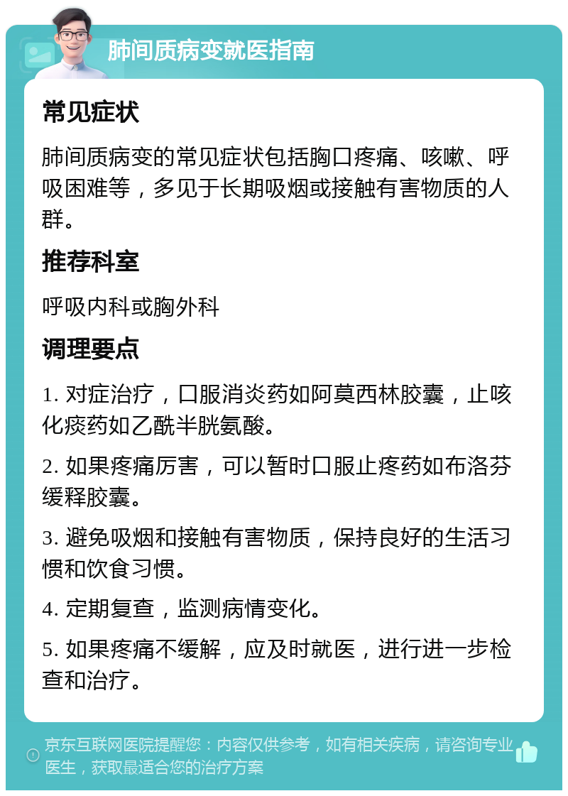 肺间质病变就医指南 常见症状 肺间质病变的常见症状包括胸口疼痛、咳嗽、呼吸困难等，多见于长期吸烟或接触有害物质的人群。 推荐科室 呼吸内科或胸外科 调理要点 1. 对症治疗，口服消炎药如阿莫西林胶囊，止咳化痰药如乙酰半胱氨酸。 2. 如果疼痛厉害，可以暂时口服止疼药如布洛芬缓释胶囊。 3. 避免吸烟和接触有害物质，保持良好的生活习惯和饮食习惯。 4. 定期复查，监测病情变化。 5. 如果疼痛不缓解，应及时就医，进行进一步检查和治疗。