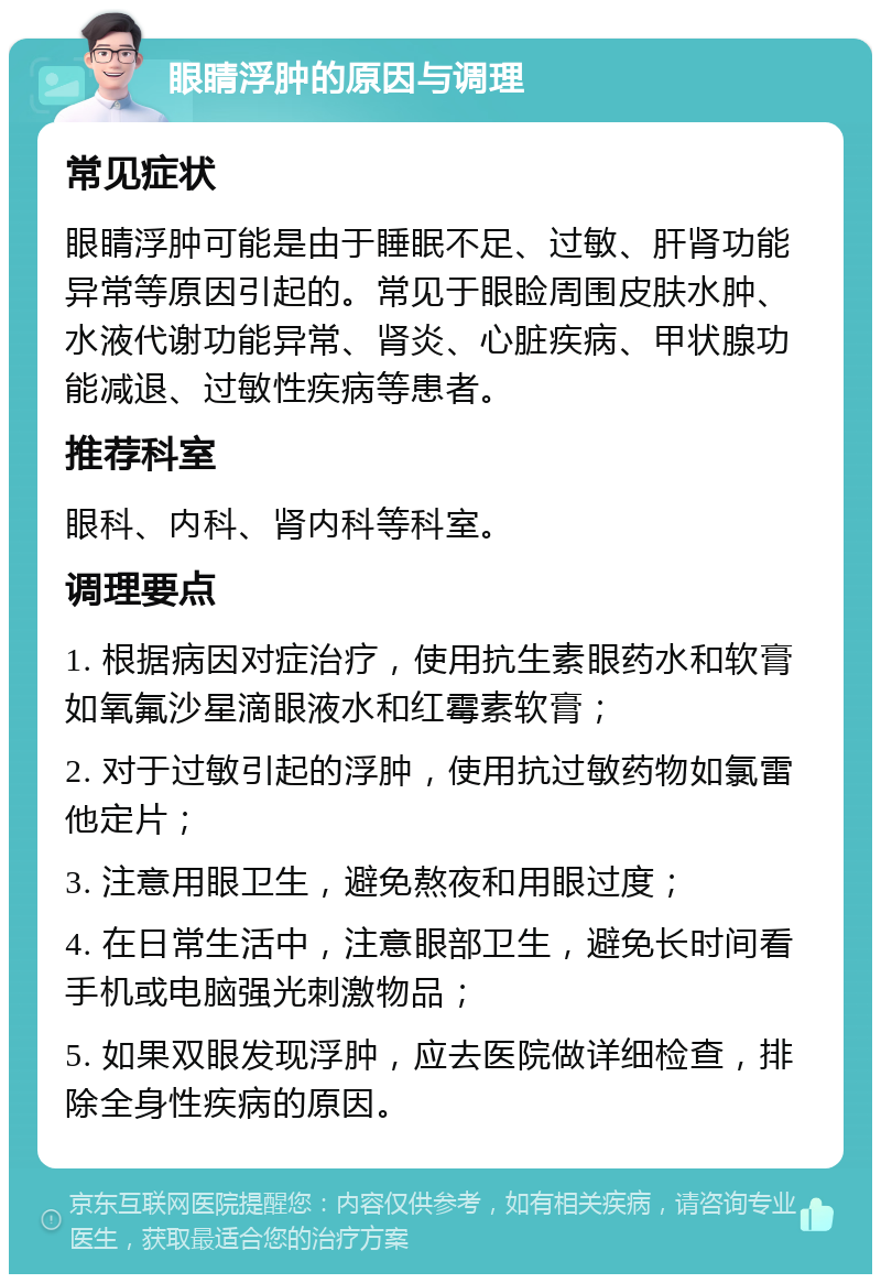 眼睛浮肿的原因与调理 常见症状 眼睛浮肿可能是由于睡眠不足、过敏、肝肾功能异常等原因引起的。常见于眼睑周围皮肤水肿、水液代谢功能异常、肾炎、心脏疾病、甲状腺功能减退、过敏性疾病等患者。 推荐科室 眼科、内科、肾内科等科室。 调理要点 1. 根据病因对症治疗，使用抗生素眼药水和软膏如氧氟沙星滴眼液水和红霉素软膏； 2. 对于过敏引起的浮肿，使用抗过敏药物如氯雷他定片； 3. 注意用眼卫生，避免熬夜和用眼过度； 4. 在日常生活中，注意眼部卫生，避免长时间看手机或电脑强光刺激物品； 5. 如果双眼发现浮肿，应去医院做详细检查，排除全身性疾病的原因。