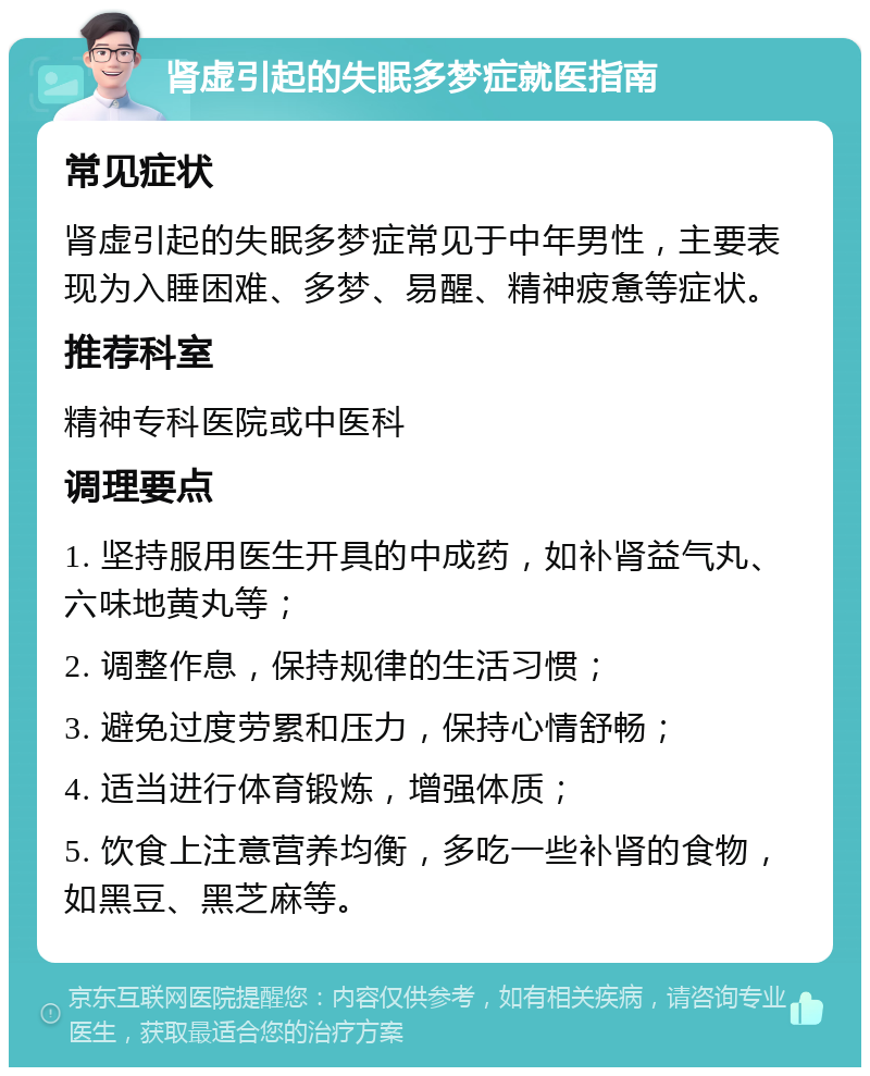 肾虚引起的失眠多梦症就医指南 常见症状 肾虚引起的失眠多梦症常见于中年男性，主要表现为入睡困难、多梦、易醒、精神疲惫等症状。 推荐科室 精神专科医院或中医科 调理要点 1. 坚持服用医生开具的中成药，如补肾益气丸、六味地黄丸等； 2. 调整作息，保持规律的生活习惯； 3. 避免过度劳累和压力，保持心情舒畅； 4. 适当进行体育锻炼，增强体质； 5. 饮食上注意营养均衡，多吃一些补肾的食物，如黑豆、黑芝麻等。