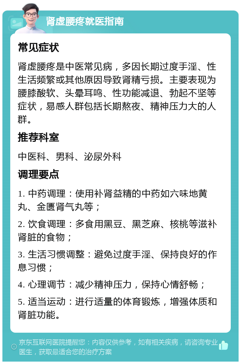 肾虚腰疼就医指南 常见症状 肾虚腰疼是中医常见病，多因长期过度手淫、性生活频繁或其他原因导致肾精亏损。主要表现为腰膝酸软、头晕耳鸣、性功能减退、勃起不坚等症状，易感人群包括长期熬夜、精神压力大的人群。 推荐科室 中医科、男科、泌尿外科 调理要点 1. 中药调理：使用补肾益精的中药如六味地黄丸、金匮肾气丸等； 2. 饮食调理：多食用黑豆、黑芝麻、核桃等滋补肾脏的食物； 3. 生活习惯调整：避免过度手淫、保持良好的作息习惯； 4. 心理调节：减少精神压力，保持心情舒畅； 5. 适当运动：进行适量的体育锻炼，增强体质和肾脏功能。