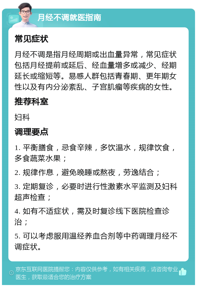 月经不调就医指南 常见症状 月经不调是指月经周期或出血量异常，常见症状包括月经提前或延后、经血量增多或减少、经期延长或缩短等。易感人群包括青春期、更年期女性以及有内分泌紊乱、子宫肌瘤等疾病的女性。 推荐科室 妇科 调理要点 1. 平衡膳食，忌食辛辣，多饮温水，规律饮食，多食蔬菜水果； 2. 规律作息，避免晚睡或熬夜，劳逸结合； 3. 定期复诊，必要时进行性激素水平监测及妇科超声检查； 4. 如有不适症状，需及时复诊线下医院检查诊治； 5. 可以考虑服用温经养血合剂等中药调理月经不调症状。