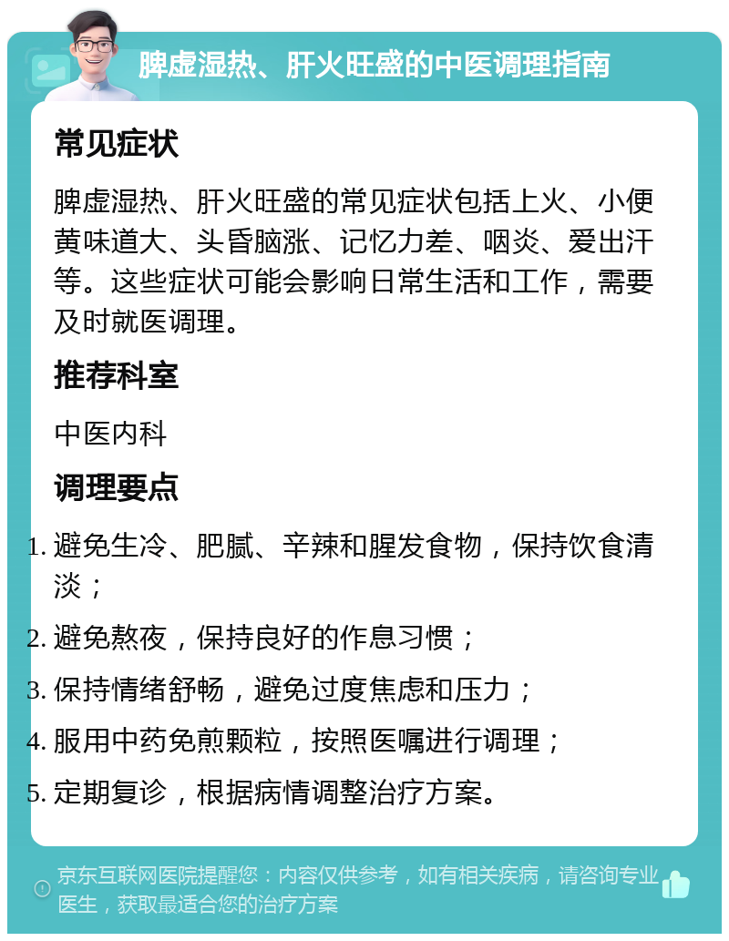 脾虚湿热、肝火旺盛的中医调理指南 常见症状 脾虚湿热、肝火旺盛的常见症状包括上火、小便黄味道大、头昏脑涨、记忆力差、咽炎、爱出汗等。这些症状可能会影响日常生活和工作，需要及时就医调理。 推荐科室 中医内科 调理要点 避免生冷、肥腻、辛辣和腥发食物，保持饮食清淡； 避免熬夜，保持良好的作息习惯； 保持情绪舒畅，避免过度焦虑和压力； 服用中药免煎颗粒，按照医嘱进行调理； 定期复诊，根据病情调整治疗方案。