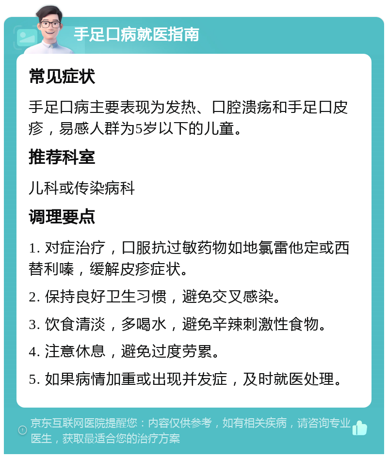 手足口病就医指南 常见症状 手足口病主要表现为发热、口腔溃疡和手足口皮疹，易感人群为5岁以下的儿童。 推荐科室 儿科或传染病科 调理要点 1. 对症治疗，口服抗过敏药物如地氯雷他定或西替利嗪，缓解皮疹症状。 2. 保持良好卫生习惯，避免交叉感染。 3. 饮食清淡，多喝水，避免辛辣刺激性食物。 4. 注意休息，避免过度劳累。 5. 如果病情加重或出现并发症，及时就医处理。