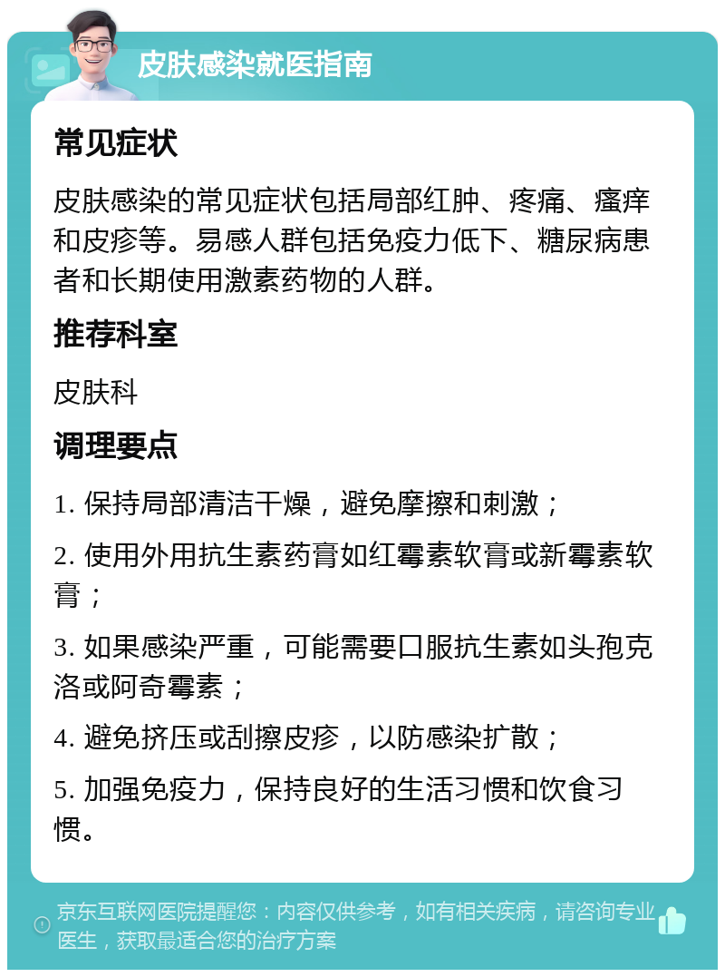 皮肤感染就医指南 常见症状 皮肤感染的常见症状包括局部红肿、疼痛、瘙痒和皮疹等。易感人群包括免疫力低下、糖尿病患者和长期使用激素药物的人群。 推荐科室 皮肤科 调理要点 1. 保持局部清洁干燥，避免摩擦和刺激； 2. 使用外用抗生素药膏如红霉素软膏或新霉素软膏； 3. 如果感染严重，可能需要口服抗生素如头孢克洛或阿奇霉素； 4. 避免挤压或刮擦皮疹，以防感染扩散； 5. 加强免疫力，保持良好的生活习惯和饮食习惯。