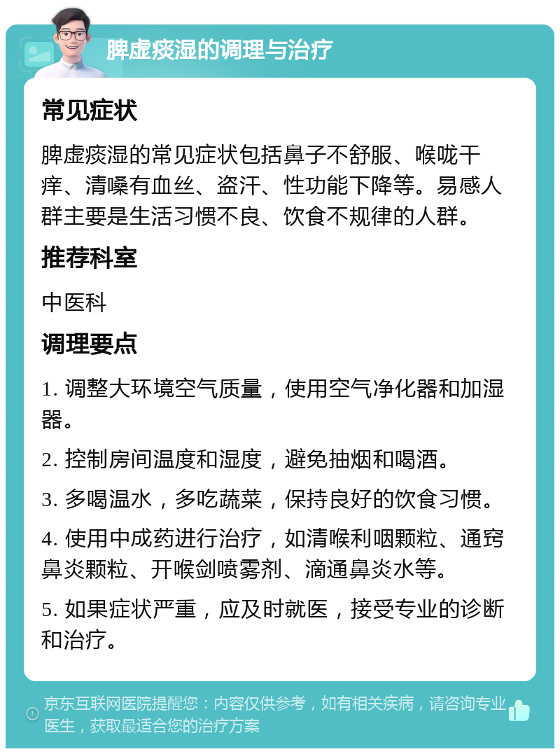 脾虚痰湿的调理与治疗 常见症状 脾虚痰湿的常见症状包括鼻子不舒服、喉咙干痒、清嗓有血丝、盗汗、性功能下降等。易感人群主要是生活习惯不良、饮食不规律的人群。 推荐科室 中医科 调理要点 1. 调整大环境空气质量，使用空气净化器和加湿器。 2. 控制房间温度和湿度，避免抽烟和喝酒。 3. 多喝温水，多吃蔬菜，保持良好的饮食习惯。 4. 使用中成药进行治疗，如清喉利咽颗粒、通窍鼻炎颗粒、开喉剑喷雾剂、滴通鼻炎水等。 5. 如果症状严重，应及时就医，接受专业的诊断和治疗。