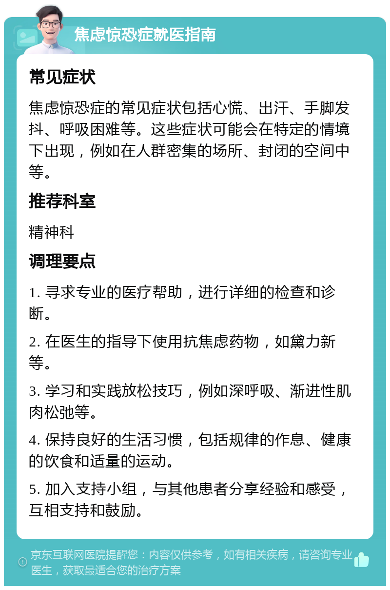 焦虑惊恐症就医指南 常见症状 焦虑惊恐症的常见症状包括心慌、出汗、手脚发抖、呼吸困难等。这些症状可能会在特定的情境下出现，例如在人群密集的场所、封闭的空间中等。 推荐科室 精神科 调理要点 1. 寻求专业的医疗帮助，进行详细的检查和诊断。 2. 在医生的指导下使用抗焦虑药物，如黛力新等。 3. 学习和实践放松技巧，例如深呼吸、渐进性肌肉松弛等。 4. 保持良好的生活习惯，包括规律的作息、健康的饮食和适量的运动。 5. 加入支持小组，与其他患者分享经验和感受，互相支持和鼓励。