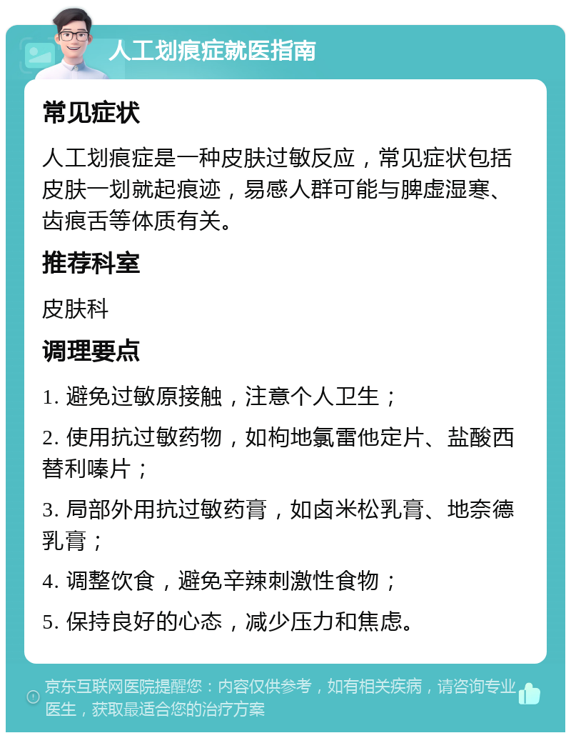 人工划痕症就医指南 常见症状 人工划痕症是一种皮肤过敏反应，常见症状包括皮肤一划就起痕迹，易感人群可能与脾虚湿寒、齿痕舌等体质有关。 推荐科室 皮肤科 调理要点 1. 避免过敏原接触，注意个人卫生； 2. 使用抗过敏药物，如枸地氯雷他定片、盐酸西替利嗪片； 3. 局部外用抗过敏药膏，如卤米松乳膏、地奈德乳膏； 4. 调整饮食，避免辛辣刺激性食物； 5. 保持良好的心态，减少压力和焦虑。