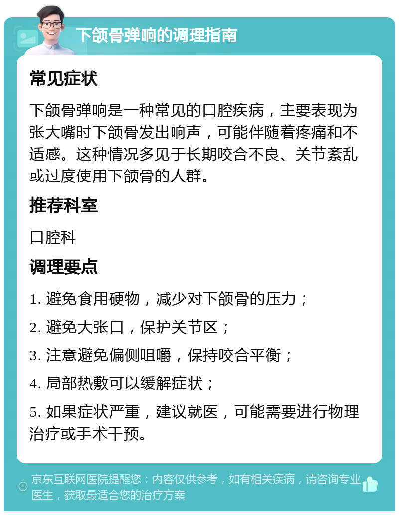 下颌骨弹响的调理指南 常见症状 下颌骨弹响是一种常见的口腔疾病，主要表现为张大嘴时下颌骨发出响声，可能伴随着疼痛和不适感。这种情况多见于长期咬合不良、关节紊乱或过度使用下颌骨的人群。 推荐科室 口腔科 调理要点 1. 避免食用硬物，减少对下颌骨的压力； 2. 避免大张口，保护关节区； 3. 注意避免偏侧咀嚼，保持咬合平衡； 4. 局部热敷可以缓解症状； 5. 如果症状严重，建议就医，可能需要进行物理治疗或手术干预。